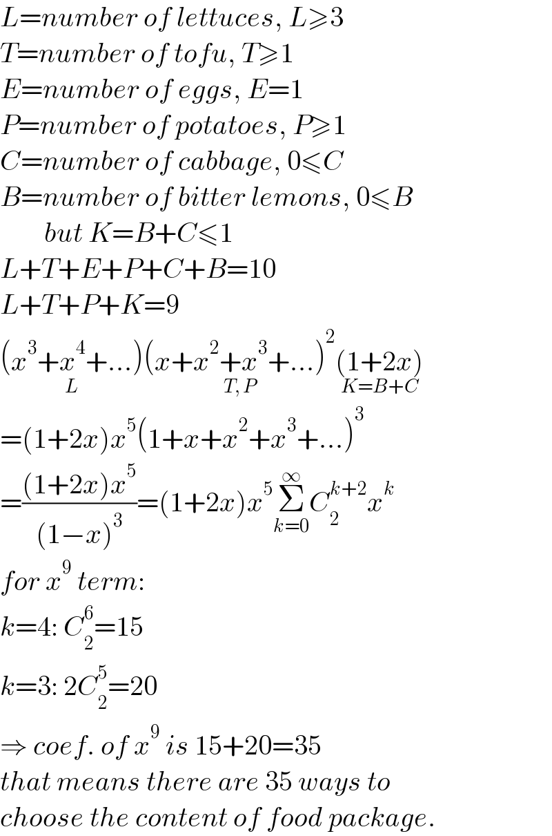 L=number of lettuces, L≥3  T=number of tofu, T≥1  E=number of eggs, E=1  P=number of potatoes, P≥1  C=number of cabbage, 0≤C  B=number of bitter lemons, 0≤B          but K=B+C≤1  L+T+E+P+C+B=10  L+T+P+K=9  (x^3 +x^4 +...)_(L) (x+x^2 +x^3 +...)^2 _(T, P) (1+2x)_(K=B+C)   =(1+2x)x^5 (1+x+x^2 +x^3 +...)^3   =(((1+2x)x^5 )/((1−x)^3 ))=(1+2x)x^5 Σ_(k=0) ^∞ C_2 ^(k+2) x^k   for x^9  term:  k=4: C_2 ^6 =15  k=3: 2C_2 ^5 =20  ⇒ coef. of x^9  is 15+20=35  that means there are 35 ways to  choose the content of food package.  