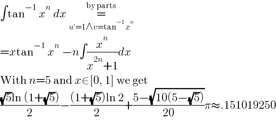 ∫tan^(−1)  x^n  dx =_(u′=1∧v=tan^(−1)  x^n ) ^(by parts)    =xtan^(−1)  x^n  −n∫(x^n /(x^(2n) +1))dx  With n=5 and x∈[0, 1] we get  (((√5)ln (1+(√5)))/2)−(((1+(√5))ln 2)/2)+((5−(√(10(5−(√5)))))/(20))π≈.151019250  