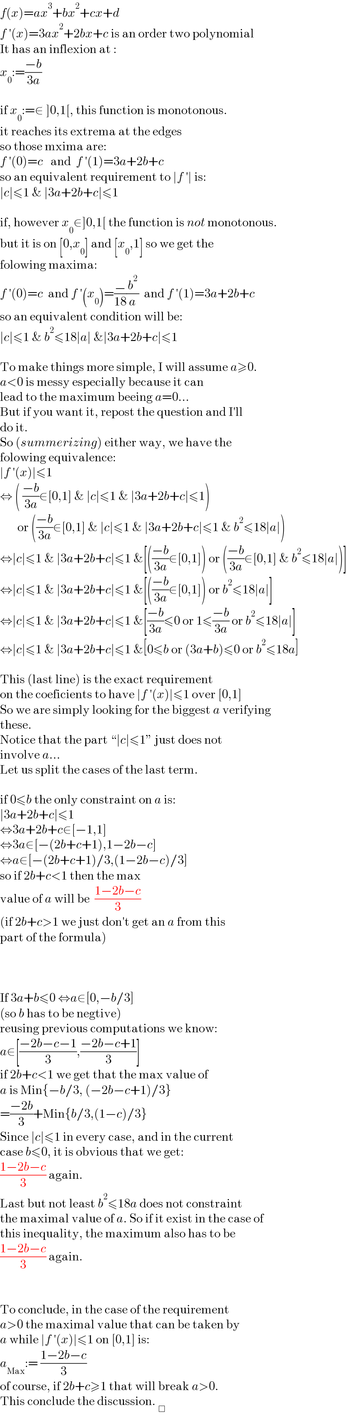 f(x)=ax^3 +bx^2 +cx+d  f ′(x)=3ax^2 +2bx+c is an order two polynomial  It has an inflexion at :  x_0 :=((−b)/(3a))    if x_0 :=∉ ]0,1[, this function is monotonous.  it reaches its extrema at the edges  so those mxima are:  f ′(0)=c   and  f ′(1)=3a+2b+c  so an equivalent requirement to ∣f ′∣ is:  ∣c∣≤1 & ∣3a+2b+c∣≤1    if, however x_0 ∈]0,1[ the function is not monotonous.  but it is on [0,x_0 ] and [x_0 ,1] so we get the   folowing maxima:  f ′(0)=c  and f ′(x_0 )=(−/(18))(b^2 /a)  and f ′(1)=3a+2b+c  so an equivalent condition will be:  ∣c∣≤1 & b^2 ≤18∣a∣ &∣3a+2b+c∣≤1    To make things more simple, I will assume a≥0.  a<0 is messy especially because it can  lead to the maximum beeing a=0...  But if you want it, repost the question and I′ll  do it.  So (summerizing) either way, we have the  folowing equivalence:  ∣f ′(x)∣≤1  ⇔ ( ((−b)/(3a))∉[0,1] & ∣c∣≤1 & ∣3a+2b+c∣≤1)         or (((−b)/(3a))∈[0,1] & ∣c∣≤1 & ∣3a+2b+c∣≤1 & b^2 ≤18∣a∣)  ⇔∣c∣≤1 & ∣3a+2b+c∣≤1 &[(((−b)/(3a))∉[0,1]) or (((−b)/(3a))∈[0,1] & b^2 ≤18∣a∣)]  ⇔∣c∣≤1 & ∣3a+2b+c∣≤1 &[(((−b)/(3a))∉[0,1]) or b^2 ≤18∣a∣]  ⇔∣c∣≤1 & ∣3a+2b+c∣≤1 &[((−b)/(3a))≤0 or 1≤((−b)/(3a)) or b^2 ≤18∣a∣]  ⇔∣c∣≤1 & ∣3a+2b+c∣≤1 &[0≤b or (3a+b)≤0 or b^2 ≤18a]    This (last line) is the exact requirement  on the coeficients to have ∣f ′(x)∣≤1 over [0,1]  So we are simply looking for the biggest a verifying  these.  Notice that the part “∣c∣≤1” just does not  involve a...  Let us split the cases of the last term.    if 0≤b the only constraint on a is:  ∣3a+2b+c∣≤1  ⇔3a+2b+c∈[−1,1]  ⇔3a∈[−(2b+c+1),1−2b−c]  ⇔a∈[−(2b+c+1)/3,(1−2b−c)/3]  so if 2b+c<1 then the max  value of a will be  ((1−2b−c)/3)  (if 2b+c>1 we just don′t get an a from this  part of the formula)        If 3a+b≤0 ⇔a∈[0,−b/3]  (so b has to be negtive)  reusing previous computations we know:  a∈[((−2b−c−1)/3),((−2b−c+1)/3)]  if 2b+c<1 we get that the max value of  a is Min{−b/3, (−2b−c+1)/3}  =((−2b)/3)+Min{b/3,(1−c)/3}  Since ∣c∣≤1 in every case, and in the current  case b≤0, it is obvious that we get:  ((1−2b−c)/3) again.  Last but not least b^2 ≤18a does not constraint  the maximal value of a. So if it exist in the case of  this inequality, the maximum also has to be  ((1−2b−c)/3) again.      To conclude, in the case of the requirement  a>0 the maximal value that can be taken by  a while ∣f ′(x)∣≤1 on [0,1] is:  a_(Max) := ((1−2b−c)/3)  of course, if 2b+c≥1 that will break a>0.  This conclude the discussion. _□   