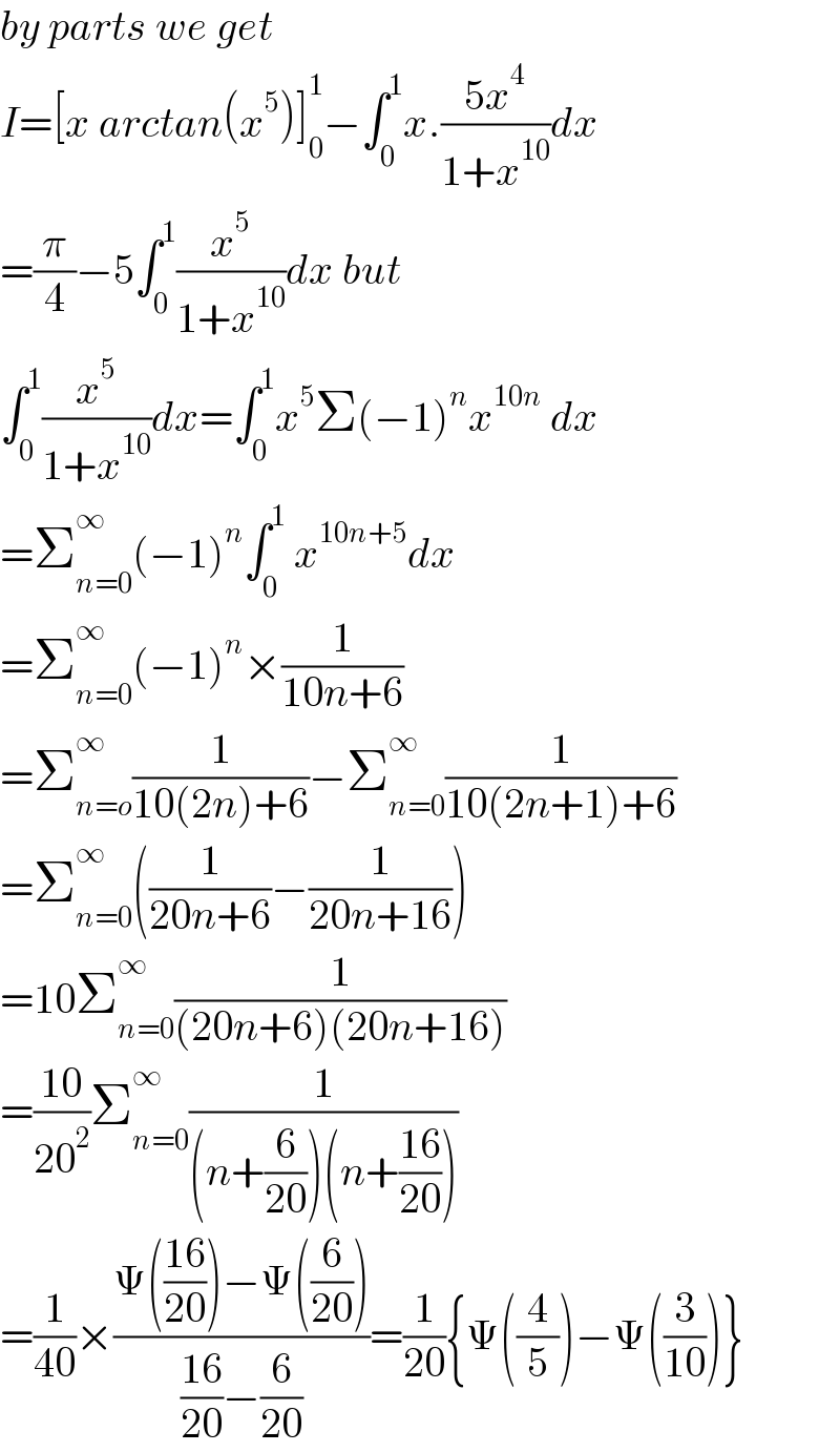 by parts we get  I=[x arctan(x^5 )]_0 ^1 −∫_0 ^1 x.((5x^4 )/(1+x^(10) ))dx  =(π/4)−5∫_0 ^1 (x^5 /(1+x^(10) ))dx but  ∫_0 ^1 (x^5 /(1+x^(10) ))dx=∫_0 ^1 x^5 Σ(−1)^n x^(10n)  dx  =Σ_(n=0) ^∞ (−1)^n ∫_0 ^1  x^(10n+5) dx  =Σ_(n=0) ^∞ (−1)^n ×(1/(10n+6))  =Σ_(n=o) ^∞ (1/(10(2n)+6))−Σ_(n=0) ^∞ (1/(10(2n+1)+6))  =Σ_(n=0) ^∞ ((1/(20n+6))−(1/(20n+16)))  =10Σ_(n=0) ^∞ (1/((20n+6)(20n+16)))  =((10)/(20^2 ))Σ_(n=0) ^∞ (1/((n+(6/(20)))(n+((16)/(20)))))  =(1/(40))×((Ψ(((16)/(20)))−Ψ((6/(20))))/(((16)/(20))−(6/(20))))=(1/(20)){Ψ((4/5))−Ψ((3/(10)))}  