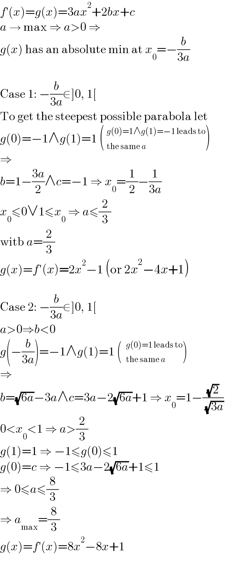 f′(x)=g(x)=3ax^2 +2bx+c  a → max ⇒ a>0 ⇒  g(x) has an absolute min at x_0 =−(b/(3a))    Case 1: −(b/(3a))∉]0, 1[  To get the steepest possible parabola let  g(0)=−1∧g(1)=1 ( _(the same a)^(g(0)=1∧g(1)=−1 leads to) )  ⇒  b=1−((3a)/2)∧c=−1 ⇒ x_0 =(1/2)−(1/(3a))  x_0 ≤0∨1≤x_0  ⇒ a≤(2/3)  witb a=(2/3)  g(x)=f′(x)=2x^2 −1 (or 2x^2 −4x+1)    Case 2: −(b/(3a))∈]0, 1[  a>0⇒b<0  g(−(b/(3a)))=−1∧g(1)=1 ()  ⇒  b=(√(6a))−3a∧c=3a−2(√(6a))+1 ⇒ x_0 =1−((√2)/( (√(3a))))  0<x_0 <1 ⇒ a>(2/3)  g(1)=1 ⇒ −1≤g(0)≤1  g(0)=c ⇒ −1≤3a−2(√(6a))+1≤1  ⇒ 0≤a≤(8/3)  ⇒ a_(max) =(8/3)  g(x)=f′(x)=8x^2 −8x+1  