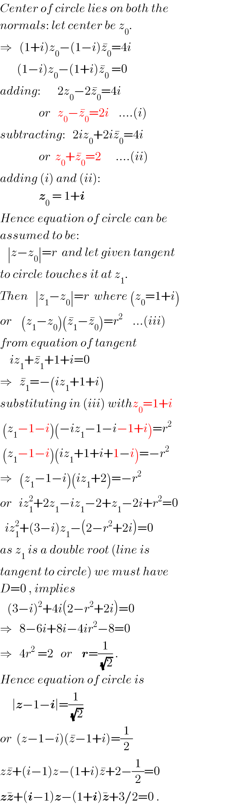 Center of circle lies on both the   normals: let center be z_0 .  ⇒   (1+i)z_0 −(1−i)z_0 ^� =4i         (1−i)z_0 −(1+i)z_0 ^�  =0  adding:       2z_0 −2z_0 ^� =4i                  or   z_0 −z_0 ^� =2i    ....(i)  subtracting:   2iz_0 +2iz_0 ^� =4i                  or  z_0 +z_0 ^� =2      ....(ii)  adding (i) and (ii):                  z_0  = 1+i  Hence equation of circle can be  assumed to be:     ∣z−z_0 ∣=r  and let given tangent  to circle touches it at z_1 .  Then   ∣z_1 −z_0 ∣=r  where (z_0 =1+i)  or    (z_1 −z_0 )(z_1 ^� −z_0 ^� )=r^2     ...(iii)  from equation of tangent      iz_1 +z_1 ^� +1+i=0  ⇒   z_1 ^� =−(iz_1 +1+i)  substituting in (iii) withz_0 =1+i   (z_1 −1−i)(−iz_1 −1−i−1+i)=r^2    (z_1 −1−i)(iz_1 +1+i+1−i)=−r^2   ⇒   (z_1 −1−i)(iz_1 +2)=−r^2   or   iz_1 ^2 +2z_1 −iz_1 −2+z_1 −2i+r^2 =0    iz_1 ^2 +(3−i)z_1 −(2−r^2 +2i)=0  as z_1  is a double root (line is  tangent to circle) we must have  D=0 , implies     (3−i)^2 +4i(2−r^2 +2i)=0  ⇒   8−6i+8i−4ir^2 −8=0  ⇒   4r^2  =2   or    r=(1/(√2)) .  Hence equation of circle is       ∣z−1−i∣=(1/(√2))  or  (z−1−i)(z^� −1+i)=(1/2)  zz^� +(i−1)z−(1+i)z^� +2−(1/2)=0  zz^� +(i−1)z−(1+i)z^� +3/2=0 .  