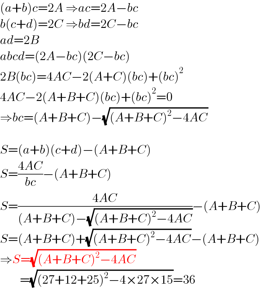 (a+b)c=2A ⇒ac=2A−bc  b(c+d)=2C ⇒bd=2C−bc  ad=2B  abcd=(2A−bc)(2C−bc)  2B(bc)=4AC−2(A+C)(bc)+(bc)^2   4AC−2(A+B+C)(bc)+(bc)^2 =0  ⇒bc=(A+B+C)−(√((A+B+C)^2 −4AC))    S=(a+b)(c+d)−(A+B+C)  S=((4AC)/(bc))−(A+B+C)  S=((4AC)/((A+B+C)−(√((A+B+C)^2 −4AC))))−(A+B+C)  S=(A+B+C)+(√((A+B+C)^2 −4AC))−(A+B+C)  ⇒S=(√((A+B+C)^2 −4AC))          =(√((27+12+25)^2 −4×27×15))=36  