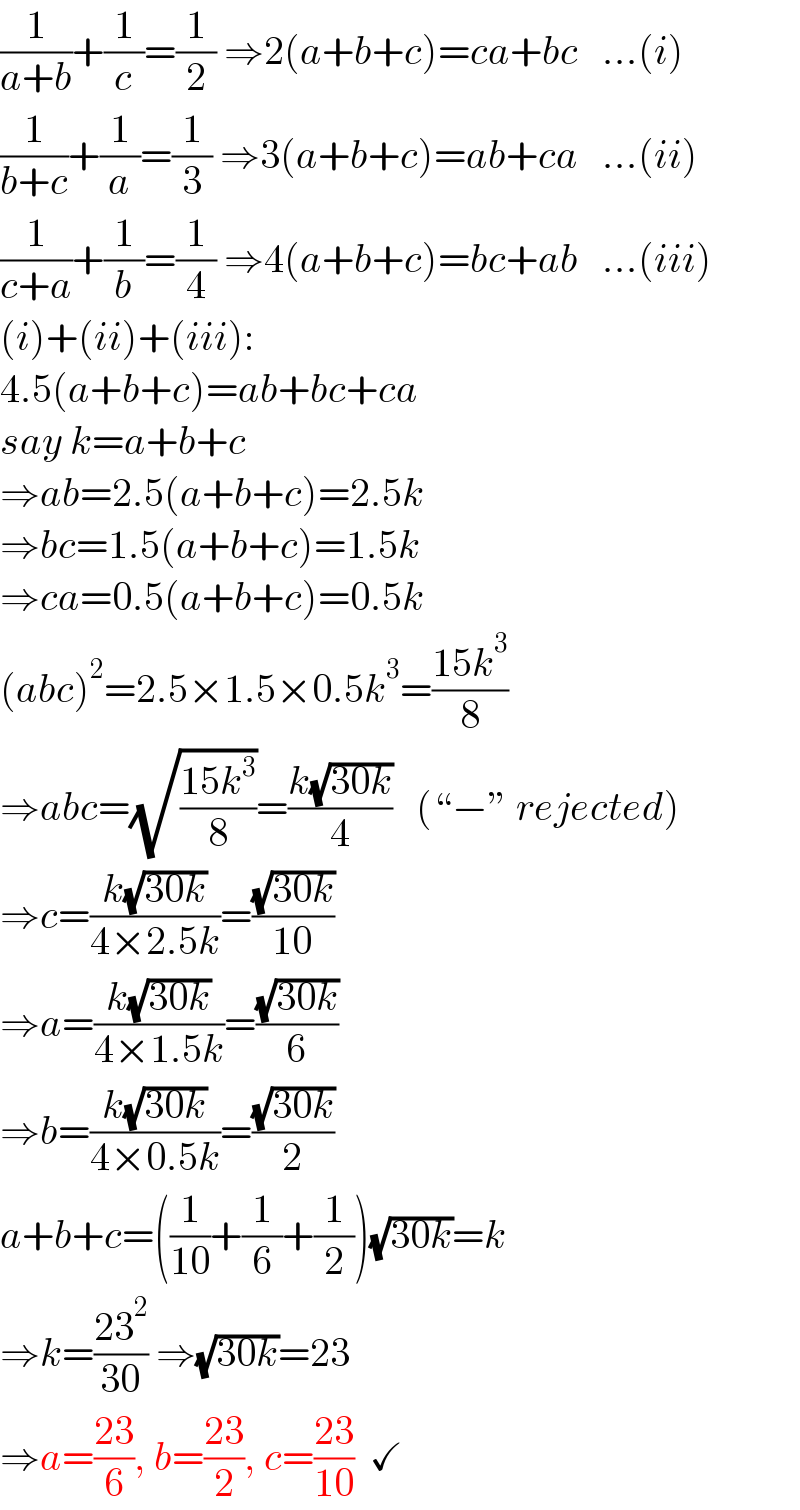 (1/(a+b))+(1/c)=(1/2) ⇒2(a+b+c)=ca+bc   ...(i)  (1/(b+c))+(1/a)=(1/3) ⇒3(a+b+c)=ab+ca   ...(ii)  (1/(c+a))+(1/b)=(1/4) ⇒4(a+b+c)=bc+ab   ...(iii)  (i)+(ii)+(iii):  4.5(a+b+c)=ab+bc+ca  say k=a+b+c  ⇒ab=2.5(a+b+c)=2.5k  ⇒bc=1.5(a+b+c)=1.5k  ⇒ca=0.5(a+b+c)=0.5k  (abc)^2 =2.5×1.5×0.5k^3 =((15k^3 )/8)  ⇒abc=(√((15k^3 )/8))=((k(√(30k)))/4)   (“−” rejected)  ⇒c=((k(√(30k)))/(4×2.5k))=((√(30k))/(10))  ⇒a=((k(√(30k)))/(4×1.5k))=((√(30k))/6)  ⇒b=((k(√(30k)))/(4×0.5k))=((√(30k))/2)  a+b+c=((1/(10))+(1/6)+(1/2))(√(30k))=k  ⇒k=((23^2 )/(30)) ⇒(√(30k))=23  ⇒a=((23)/6), b=((23)/2), c=((23)/(10))  ✓  