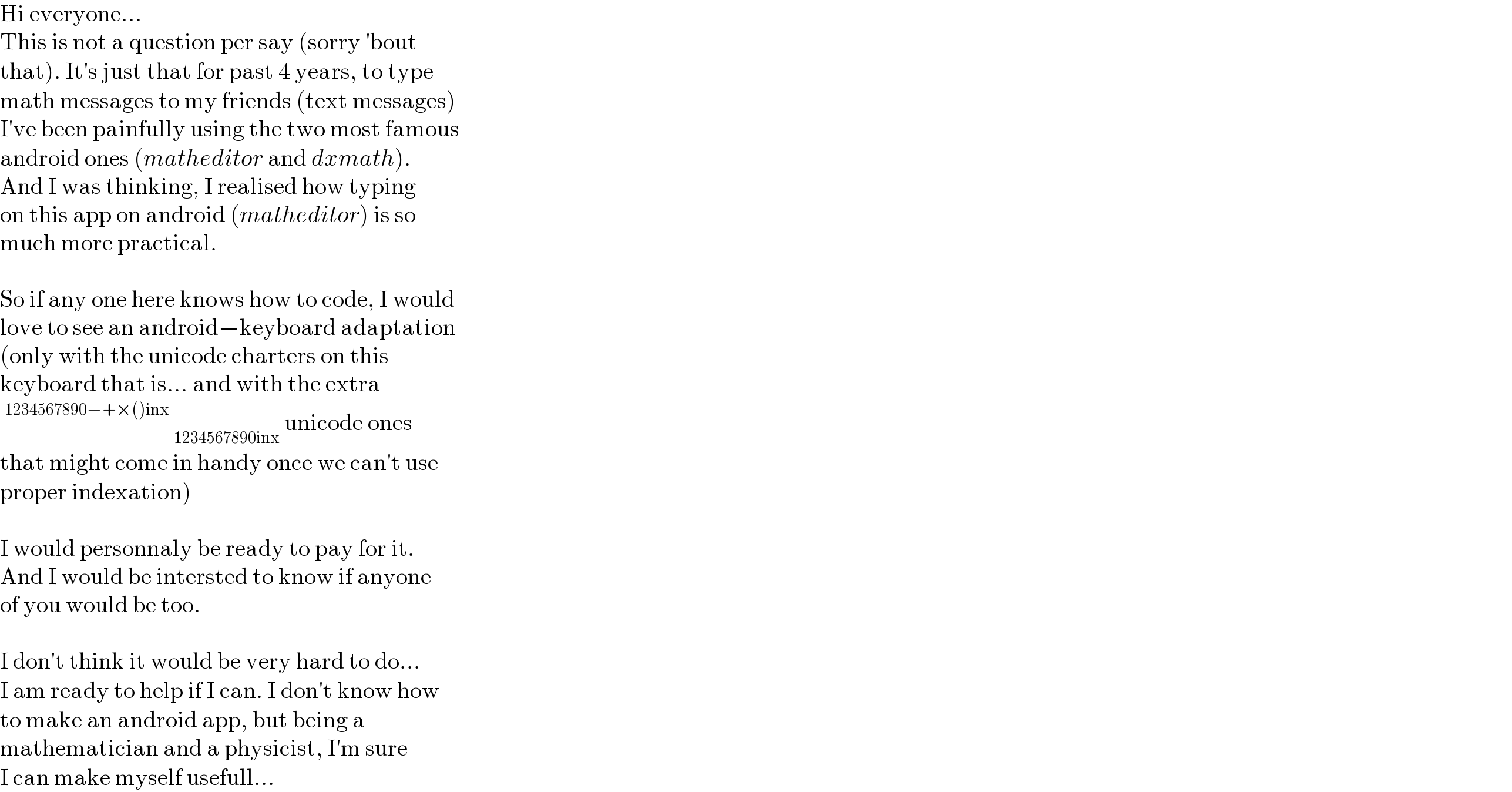 Hi everyone...  This is not a question per say (sorry ′bout  that). It′s just that for past 4 years, to type  math messages to my friends (text messages)  I′ve been painfully using the two most famous  android ones (matheditor and dxmath).  And I was thinking, I realised how typing  on this app on android (matheditor) is so  much more practical.    So if any one here knows how to code, I would  love to see an android−keyboard adaptation  (only with the unicode charters on this  keyboard that is... and with the extra  ^(1234567890−+×()inx)  _(1234567890inx)  unicode ones  that might come in handy once we can′t use  proper indexation)    I would personnaly be ready to pay for it.  And I would be intersted to know if anyone  of you would be too.    I don′t think it would be very hard to do...  I am ready to help if I can. I don′t know how  to make an android app, but being a  mathematician and a physicist, I′m sure  I can make myself usefull...  