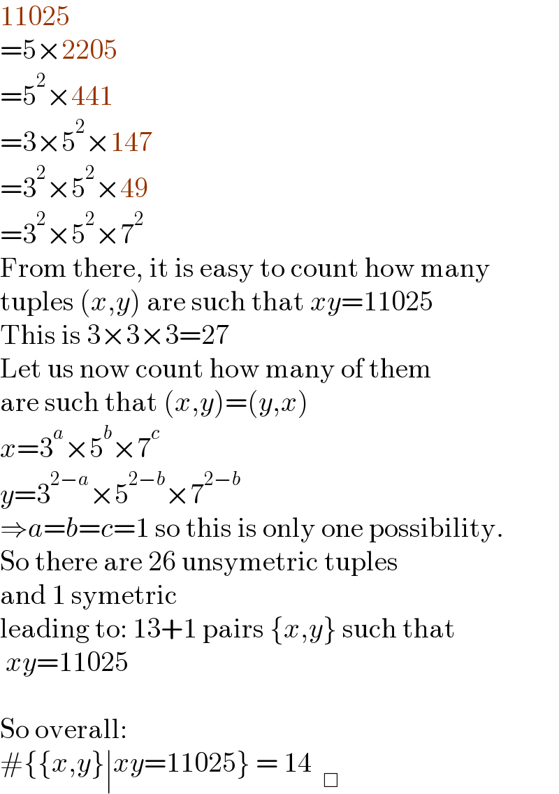 11025  =5×2205  =5^2 ×441  =3×5^2 ×147  =3^2 ×5^2 ×49  =3^2 ×5^2 ×7^2   From there, it is easy to count how many  tuples (x,y) are such that xy=11025  This is 3×3×3=27  Let us now count how many of them  are such that (x,y)=(y,x)  x=3^a ×5^b ×7^c   y=3^(2−a) ×5^(2−b) ×7^(2−b)   ⇒a=b=c=1 so this is only one possibility.  So there are 26 unsymetric tuples  and 1 symetric  leading to: 13+1 pairs {x,y} such that   xy=11025    So overall:  #{{x,y}∣xy=11025} = 14  _□   