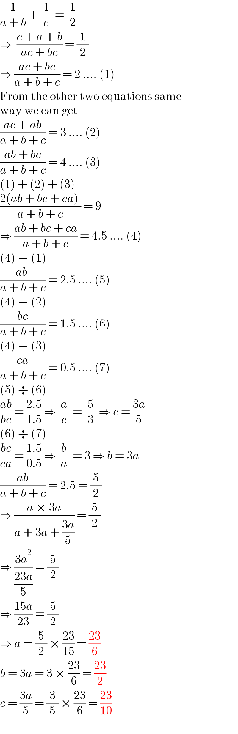 (1/(a + b)) + (1/c) = (1/2)  ⇒  ((c + a + b)/(ac + bc)) = (1/2)  ⇒ ((ac + bc)/(a + b + c)) = 2 .... (1)  From the other two equations same   way we can get  ((ac + ab)/(a + b + c)) = 3 .... (2)  ((ab + bc)/(a + b + c)) = 4 .... (3)  (1) + (2) + (3)  ((2(ab + bc + ca) )/(a + b + c)) = 9  ⇒ ((ab + bc + ca)/(a + b + c)) = 4.5 .... (4)  (4) − (1)  ((ab )/(a + b + c)) = 2.5 .... (5)   (4) − (2)  ((bc)/(a + b + c)) = 1.5 .... (6)  (4) − (3)  ((ca)/(a + b + c)) = 0.5 .... (7)  (5) ÷ (6)  ((ab)/(bc)) = ((2.5)/(1.5)) ⇒ (a/c) = (5/3) ⇒ c = ((3a)/5)  (6) ÷ (7)  ((bc)/(ca)) = ((1.5)/(0.5)) ⇒ (b/a) = 3 ⇒ b = 3a  ((ab)/(a + b + c)) = 2.5 = (5/2)  ⇒ ((a × 3a)/(a + 3a + ((3a)/5))) = (5/2)  ⇒ ((3a^2 )/((23a)/5)) = (5/2)  ⇒ ((15a)/(23)) = (5/2)  ⇒ a = (5/2) × ((23)/(15)) = ((23)/6)  b = 3a = 3 × ((23)/6) = ((23)/2)  c = ((3a)/5) = (3/5) × ((23)/6) = ((23)/(10))  