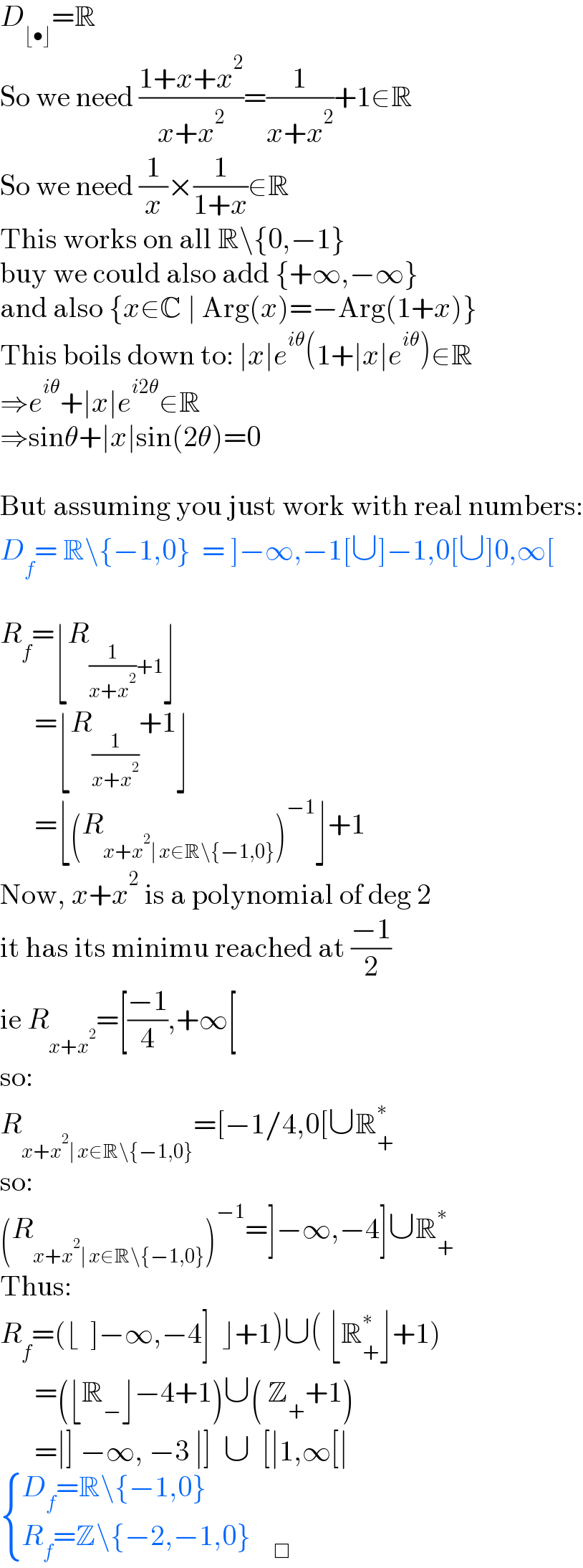 D_(⌊•⌋) =R  So we need ((1+x+x^2 )/(x+x^2 ))=(1/(x+x^2 ))+1∈R  So we need (1/x)×(1/(1+x))∈R  This works on all R\{0,−1}   buy we could also add {+∞,−∞}  and also {x∈C ∣ Arg(x)=−Arg(1+x)}  This boils down to: ∣x∣e^(iθ) (1+∣x∣e^(iθ) )∈R  ⇒e^(iθ) +∣x∣e^(i2θ) ∈R  ⇒sinθ+∣x∣sin(2θ)=0    But assuming you just work with real numbers:  D_f = R\{−1,0}  = ]−∞,−1[∪]−1,0[∪]0,∞[    R_f =⌊R_((1/(x+x^2 ))+1) ⌋        =⌊R_(1/(x+x^2 )) +1⌋        =⌊(R_(x+x^2 ∣ x∈R\{−1,0}) )^(−1) ⌋+1  Now, x+x^2  is a polynomial of deg 2  it has its minimu reached at ((−1)/2)  ie R_(x+x^2 ) =[((−1)/4),+∞[  so:  R_(x+x^2 ∣ x∈R\{−1,0}) =[−1/4,0[∪R_+ ^∗   so:  (R_(x+x^2 ∣ x∈R\{−1,0}) )^(−1) =]−∞,−4]∪R_+ ^∗   Thus:  R_f =(⌊  ]−∞,−4]  ⌋+1)∪( ⌊R_+ ^∗ ⌋+1)        =(⌊R_− ⌋−4+1)∪( Z_+ +1)        =∣] −∞, −3 ∣]  ∪  [∣1,∞[∣   { ((D_f =R\{−1,0})),((R_f =Z\{−2,−1,0}    _□ )) :}  