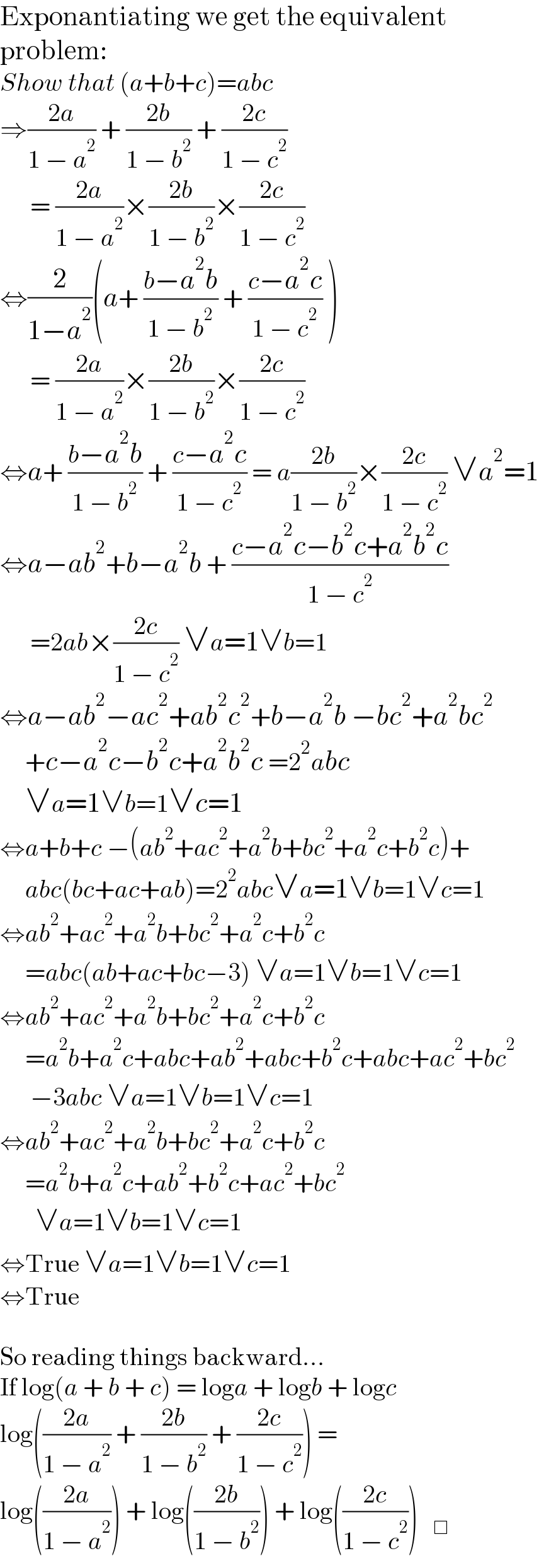 Exponantiating we get the equivalent  problem:  Show that (a+b+c)=abc   ⇒((2a)/(1 − a^2 )) + ((2b)/(1 − b^2 )) + ((2c)/(1 − c^2 ))         = ((2a)/(1 − a^2 ))×((2b)/(1 − b^2 ))×((2c)/(1 − c^2 ))  ⇔(2/(1−a^2 ))(a+ ((b−a^2 b)/(1 − b^2 )) + ((c−a^2 c)/(1 − c^2 )) )        = ((2a)/(1 − a^2 ))×((2b)/(1 − b^2 ))×((2c)/(1 − c^2 ))  ⇔a+ ((b−a^2 b)/(1 − b^2 )) + ((c−a^2 c)/(1 − c^2 )) = a((2b)/(1 − b^2 ))×((2c)/(1 − c^2 )) ∨a^2 =1  ⇔a−ab^2 +b−a^2 b + ((c−a^2 c−b^2 c+a^2 b^2 c)/(1 − c^2 ))        =2ab×((2c)/(1 − c^2 )) ∨a=1∨b=1  ⇔a−ab^2 −ac^2 +ab^2 c^2 +b−a^2 b −bc^2 +a^2 bc^2        +c−a^2 c−b^2 c+a^2 b^2 c =2^2 abc        ∨a=1∨b=1∨c=1  ⇔a+b+c −(ab^2 +ac^2 +a^2 b+bc^2 +a^2 c+b^2 c)+       abc(bc+ac+ab)=2^2 abc∨a=1∨b=1∨c=1  ⇔ab^2 +ac^2 +a^2 b+bc^2 +a^2 c+b^2 c       =abc(ab+ac+bc−3) ∨a=1∨b=1∨c=1  ⇔ab^2 +ac^2 +a^2 b+bc^2 +a^2 c+b^2 c       =a^2 b+a^2 c+abc+ab^2 +abc+b^2 c+abc+ac^2 +bc^2         −3abc ∨a=1∨b=1∨c=1  ⇔ab^2 +ac^2 +a^2 b+bc^2 +a^2 c+b^2 c       =a^2 b+a^2 c+ab^2 +b^2 c+ac^2 +bc^2          ∨a=1∨b=1∨c=1  ⇔True ∨a=1∨b=1∨c=1  ⇔True    So reading things backward...  If log(a + b + c) = loga + logb + logc   log(((2a)/(1 − a^2 )) + ((2b)/(1 − b^2 )) + ((2c)/(1 − c^2 ))) =   log(((2a)/(1 − a^2 ))) + log(((2b)/(1 − b^2 ))) + log(((2c)/(1 − c^2 )))   _□   