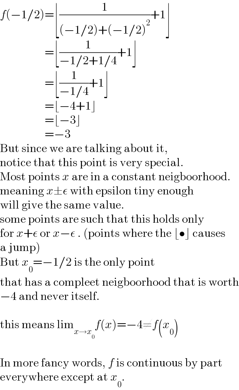 f(−1/2)=⌊(1/((−1/2)+(−1/2)^2 ))+1⌋                     =⌊(1/(−1/2+1/4))+1⌋                     =⌊(1/(−1/4))+1⌋                     =⌊−4+1⌋                     =⌊−3⌋                     =−3  But since we are talking about it,  notice that this point is very special.  Most points x are in a constant neigboorhood.  meaning x±ε with epsilon tiny enough   will give the same value.  some points are such that this holds only  for x+ε or x−ε . (points where the ⌊•⌋ causes  a jump)  But x_0 =−1/2 is the only point  that has a compleet neigboorhood that is worth  −4 and never itself.    this means lim_(x→x_0 ) f(x)=−4≠f(x_0 )    In more fancy words, f is continuous by part  everywhere except at x_0 .  