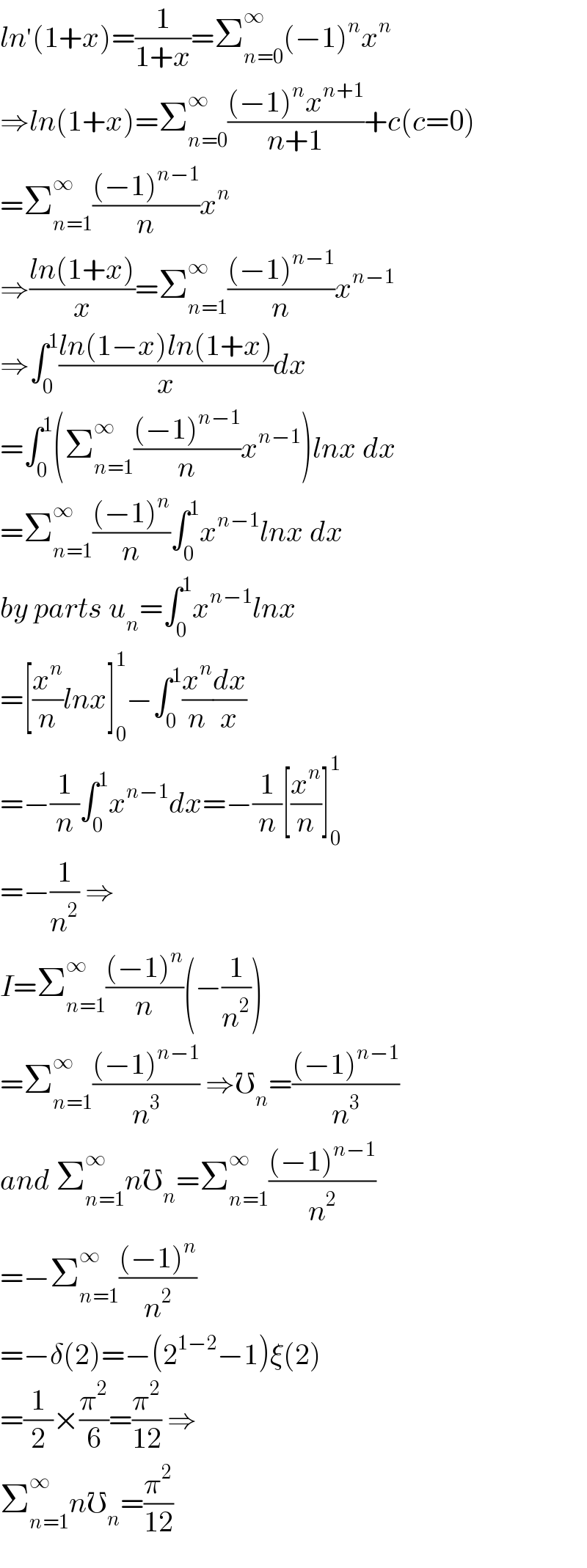 ln^′ (1+x)=(1/(1+x))=Σ_(n=0) ^∞ (−1)^n x^n   ⇒ln(1+x)=Σ_(n=0) ^∞ (((−1)^n x^(n+1) )/(n+1))+c(c=0)  =Σ_(n=1) ^∞ (((−1)^(n−1) )/n)x^n   ⇒((ln(1+x))/x)=Σ_(n=1) ^∞ (((−1)^(n−1) )/n)x^(n−1)   ⇒∫_0 ^1 ((ln(1−x)ln(1+x))/x)dx  =∫_0 ^1 (Σ_(n=1) ^∞ (((−1)^(n−1) )/n)x^(n−1) )lnx dx  =Σ_(n=1) ^∞ (((−1)^n )/n)∫_0 ^1 x^(n−1) lnx dx  by parts u_n =∫_0 ^1 x^(n−1) lnx  =[(x^n /n)lnx]_0 ^1 −∫_0 ^1 (x^n /n)(dx/x)  =−(1/n)∫_0 ^1 x^(n−1) dx=−(1/n)[(x^n /n)]_0 ^1   =−(1/n^2 ) ⇒  I=Σ_(n=1) ^∞ (((−1)^n )/n)(−(1/n^2 ))  =Σ_(n=1) ^∞ (((−1)^(n−1) )/n^3 ) ⇒℧_n =(((−1)^(n−1) )/n^3 )  and Σ_(n=1) ^∞ n℧_n =Σ_(n=1) ^∞ (((−1)^(n−1) )/n^2 )  =−Σ_(n=1) ^∞ (((−1)^n )/n^2 )  =−δ(2)=−(2^(1−2) −1)ξ(2)  =(1/2)×(π^2 /6)=(π^2 /(12)) ⇒  Σ_(n=1) ^∞ n℧_n =(π^2 /(12))  