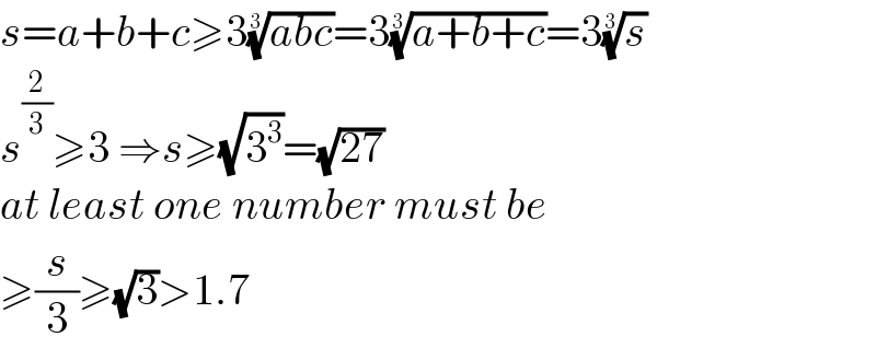 s=a+b+c≥3((abc))^(1/3) =3((a+b+c))^(1/3) =3(s)^(1/3)   s^(2/3) ≥3 ⇒s≥(√3^3 )=(√(27))  at least one number must be   ≥(s/3)≥(√3)>1.7  