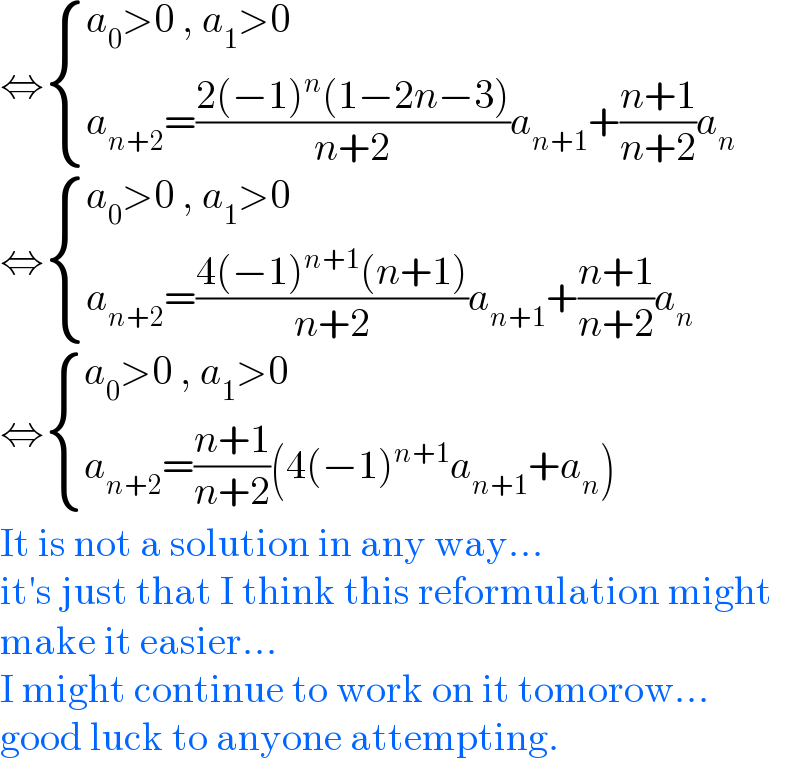 ⇔ { ((a_0 >0 , a_1 >0)),((a_(n+2) =((2(−1)^n (1−2n−3))/(n+2))a_(n+1) +((n+1)/(n+2))a_n )) :}  ⇔ { ((a_0 >0 , a_1 >0)),((a_(n+2) =((4(−1)^(n+1) (n+1))/(n+2))a_(n+1) +((n+1)/(n+2))a_n )) :}  ⇔ { ((a_0 >0 , a_1 >0)),((a_(n+2) =((n+1)/(n+2))(4(−1)^(n+1) a_(n+1) +a_n ))) :}  It is not a solution in any way...  it′s just that I think this reformulation might  make it easier...  I might continue to work on it tomorow...  good luck to anyone attempting.  