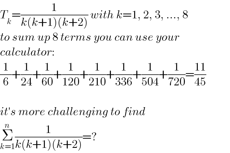 T_k =(1/(k(k+1)(k+2))) with k=1, 2, 3, ..., 8  to sum up 8 terms you can use your  calculator:  (1/6)+(1/(24))+(1/(60))+(1/(120))+(1/(210))+(1/(336))+(1/(504))+(1/(720))=((11)/(45))    it′s more challenging to find  Σ_(k=1) ^n (1/(k(k+1)(k+2)))=?  