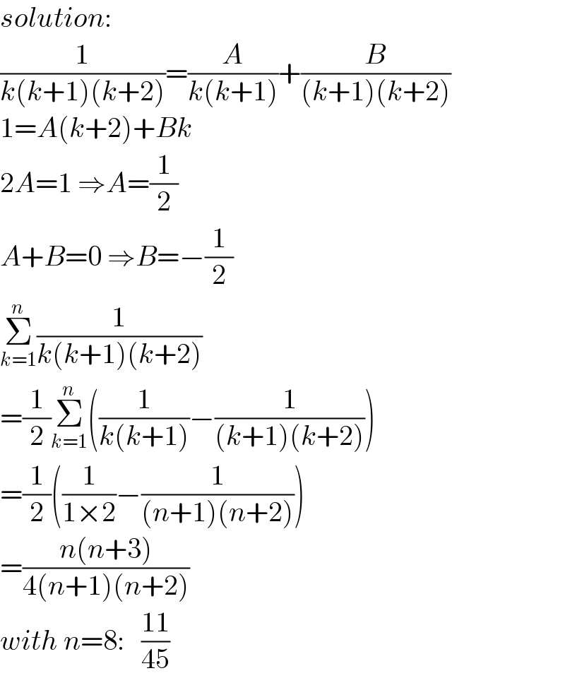 solution:  (1/(k(k+1)(k+2)))=(A/(k(k+1)))+(B/((k+1)(k+2)))  1=A(k+2)+Bk  2A=1 ⇒A=(1/2)  A+B=0 ⇒B=−(1/2)  Σ_(k=1) ^n (1/(k(k+1)(k+2)))  =(1/2)Σ_(k=1) ^n ((1/(k(k+1)))−(1/((k+1)(k+2))))  =(1/2)((1/(1×2))−(1/((n+1)(n+2))))  =((n(n+3))/(4(n+1)(n+2)))  with n=8:   ((11)/(45))  