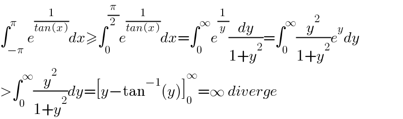 ∫_(−π) ^π e^(1/(tan(x))) dx≥∫_0 ^(π/2) e^(1/(tan(x))) dx=∫_0 ^∞ e^(1/y) (dy/(1+y^2 ))=∫_0 ^∞ (y^2 /(1+y^2 ))e^y dy  >∫_0 ^∞ (y^2 /(1+y^2 ))dy=[y−tan^(−1) (y)]_0 ^∞ =∞ diverge  