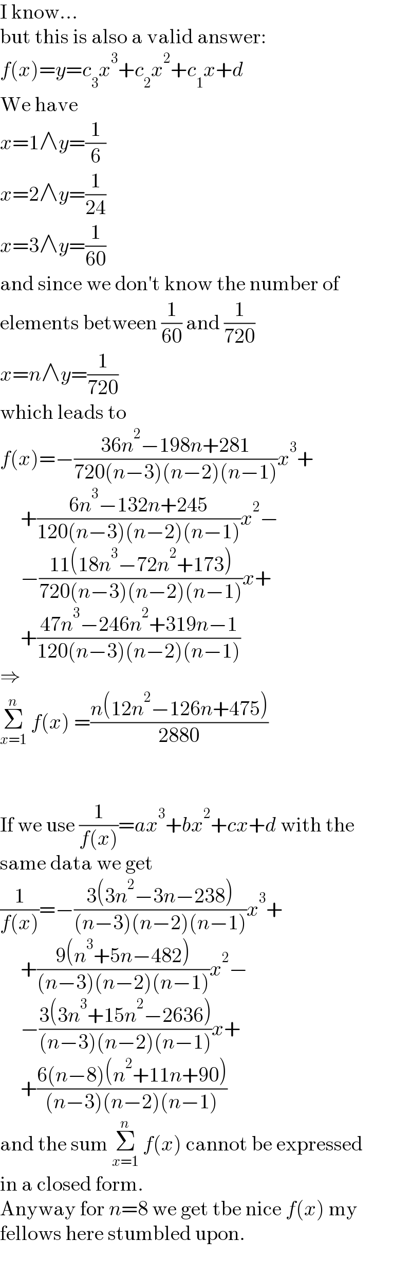 I know...  but this is also a valid answer:  f(x)=y=c_3 x^3 +c_2 x^2 +c_1 x+d  We have  x=1∧y=(1/6)  x=2∧y=(1/(24))  x=3∧y=(1/(60))  and since we don′t know the number of  elements between (1/(60)) and (1/(720))  x=n∧y=(1/(720))  which leads to  f(x)=−((36n^2 −198n+281)/(720(n−3)(n−2)(n−1)))x^3 +       +((6n^3 −132n+245)/(120(n−3)(n−2)(n−1)))x^2 −       −((11(18n^3 −72n^2 +173))/(720(n−3)(n−2)(n−1)))x+       +((47n^3 −246n^2 +319n−1)/(120(n−3)(n−2)(n−1)))  ⇒  Σ_(x=1) ^n  f(x) =((n(12n^2 −126n+475))/(2880))      If we use (1/(f(x)))=ax^3 +bx^2 +cx+d with the  same data we get  (1/(f(x)))=−((3(3n^2 −3n−238))/((n−3)(n−2)(n−1)))x^3 +       +((9(n^3 +5n−482))/((n−3)(n−2)(n−1)))x^2 −       −((3(3n^3 +15n^2 −2636))/((n−3)(n−2)(n−1)))x+       +((6(n−8)(n^2 +11n+90))/((n−3)(n−2)(n−1)))  and the sum Σ_(x=1) ^n  f(x) cannot be expressed  in a closed form.  Anyway for n=8 we get tbe nice f(x) my  fellows here stumbled upon.  