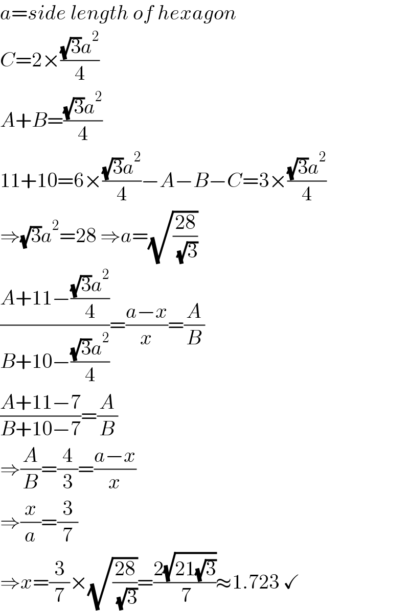 a=side length of hexagon  C=2×(((√3)a^2 )/4)  A+B=(((√3)a^2 )/4)  11+10=6×(((√3)a^2 )/4)−A−B−C=3×(((√3)a^2 )/4)  ⇒(√3)a^2 =28 ⇒a=(√((28)/( (√3))))  ((A+11−(((√3)a^2 )/4))/(B+10−(((√3)a^2 )/4)))=((a−x)/x)=(A/B)  ((A+11−7)/(B+10−7))=(A/B)  ⇒(A/B)=(4/3)=((a−x)/x)  ⇒(x/a)=(3/7)  ⇒x=(3/7)×(√((28)/( (√3))))=((2(√(21(√3))))/( 7))≈1.723 ✓  