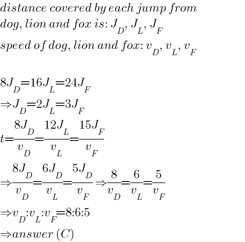 distance covered by each jump from  dog, lion and fox is: J_D , J_L , J_F   speed of dog, lion and fox: v_D , v_L , v_F     8J_D =16J_L =24J_F   ⇒J_D =2J_L =3J_F   t=((8J_D )/v_D )=((12J_L )/v_L )=((15J_F )/v_F )  ⇒((8J_D )/v_D )=((6J_D )/v_L )=((5J_D )/v_F ) ⇒(8/v_D )=(6/v_L )=(5/v_F )   ⇒v_D :v_L :v_F =8:6:5  ⇒answer (C)  