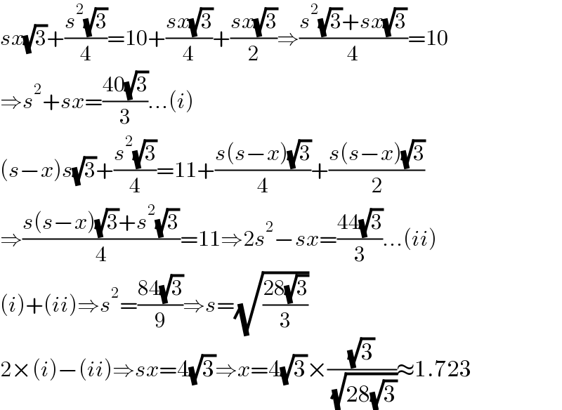 sx(√3)+((s^2 (√3))/4)=10+((sx(√3))/4)+((sx(√3))/2)⇒((s^2 (√3)+sx(√3))/4)=10  ⇒s^2 +sx=((40(√3))/3)...(i)  (s−x)s(√3)+((s^2 (√3))/4)=11+((s(s−x)(√3))/4)+((s(s−x)(√3))/2)  ⇒((s(s−x)(√3)+s^2 (√3))/4)=11⇒2s^2 −sx=((44(√3))/3)...(ii)  (i)+(ii)⇒s^2 =((84(√3))/9)⇒s=(√((28(√3))/3))  2×(i)−(ii)⇒sx=4(√3)⇒x=4(√3)×((√3)/( (√(28(√3)))))≈1.723  