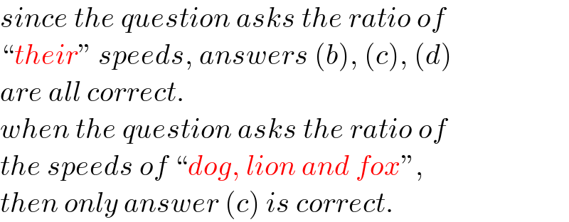 since the question asks the ratio of  “their” speeds, answers (b), (c), (d)  are all correct.  when the question asks the ratio of  the speeds of “dog, lion and fox”,   then only answer (c) is correct.  