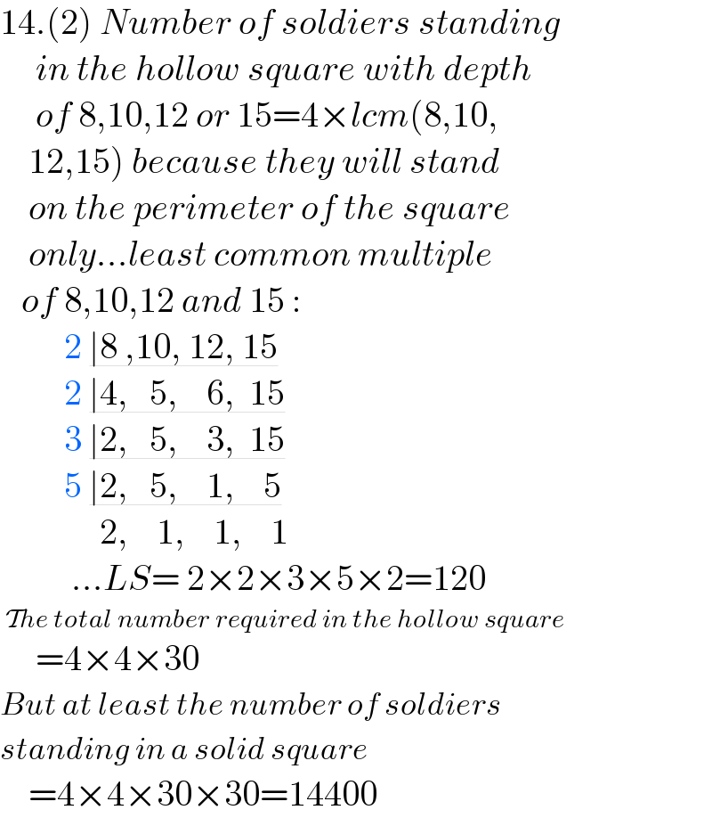 14.(2) Number of soldiers standing       in the hollow square with depth       of 8,10,12 or 15=4×lcm(8,10,      12,15) because they will stand      on the perimeter of the square      only...least common multiple      of 8,10,12 and 15 :           2 ∣8 ,10, 12, 15           2 ∣4,   5,    6,  15           3 ∣2,   5,    3,  15           5 ∣2,   5,    1,    5                2,    1,    1,    1            ...LS= 2×2×3×5×2=120   The total number required in the hollow square       =4×4×30  But at least the number of soldiers  standing in a solid square      =4×4×30×30=14400  