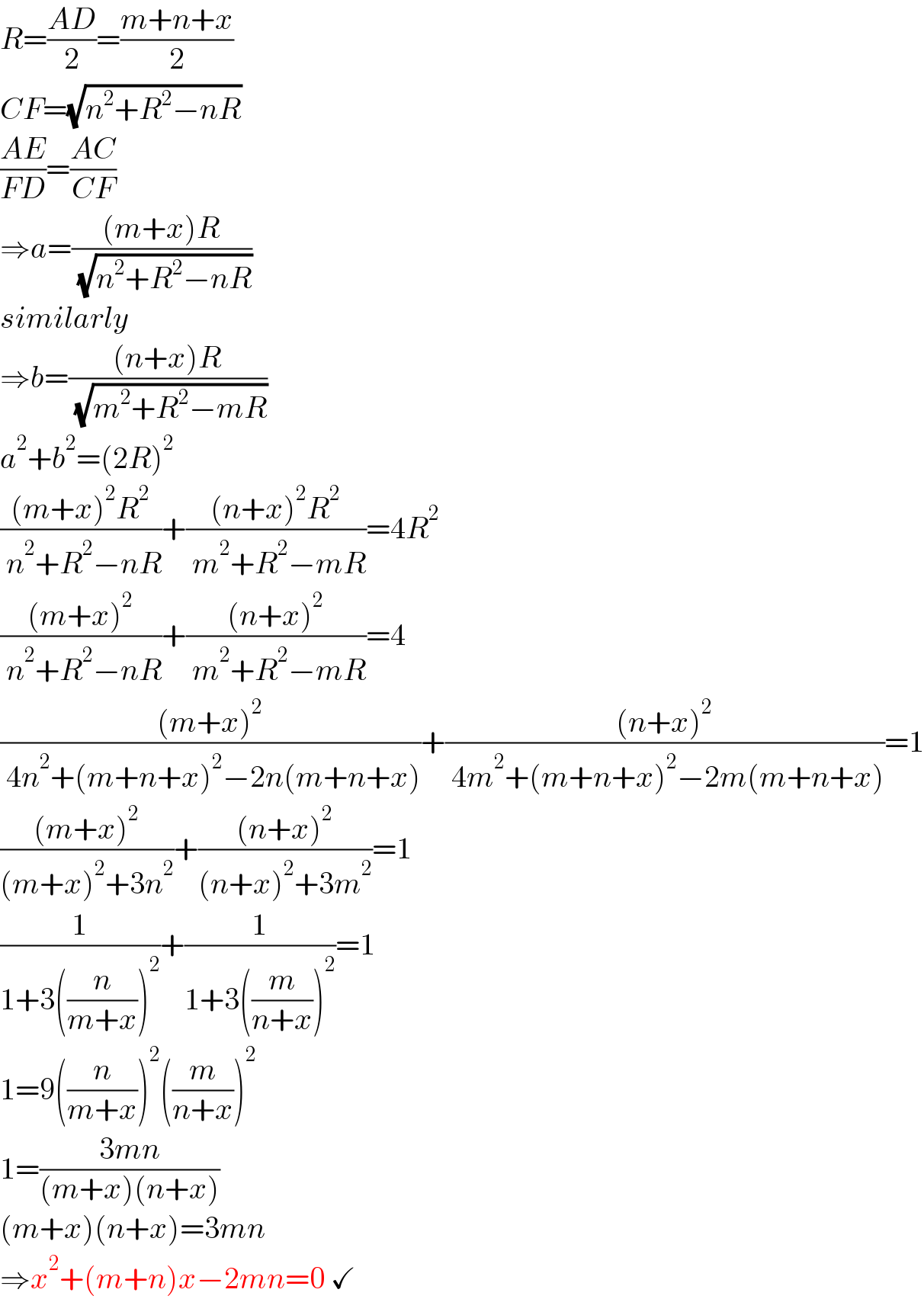 R=((AD)/2)=((m+n+x)/2)  CF=(√(n^2 +R^2 −nR))  ((AE)/(FD))=((AC)/(CF))  ⇒a=(((m+x)R)/( (√(n^2 +R^2 −nR))))  similarly  ⇒b=(((n+x)R)/( (√(m^2 +R^2 −mR))))  a^2 +b^2 =(2R)^2   (((m+x)^2 R^2 )/( n^2 +R^2 −nR))+(((n+x)^2 R^2 )/( m^2 +R^2 −mR))=4R^2   (((m+x)^2 )/( n^2 +R^2 −nR))+(((n+x)^2 )/( m^2 +R^2 −mR))=4  (((m+x)^2 )/( 4n^2 +(m+n+x)^2 −2n(m+n+x)))+(((n+x)^2 )/( 4m^2 +(m+n+x)^2 −2m(m+n+x)))=1  (((m+x)^2 )/((m+x)^2 +3n^2 ))+(((n+x)^2 )/((n+x)^2 +3m^2 ))=1  (1/(1+3((n/(m+x)))^2 ))+(1/(1+3((m/(n+x)))^2 ))=1  1=9((n/(m+x)))^2 ((m/(n+x)))^2   1=((3mn)/((m+x)(n+x)))  (m+x)(n+x)=3mn  ⇒x^2 +(m+n)x−2mn=0 ✓  