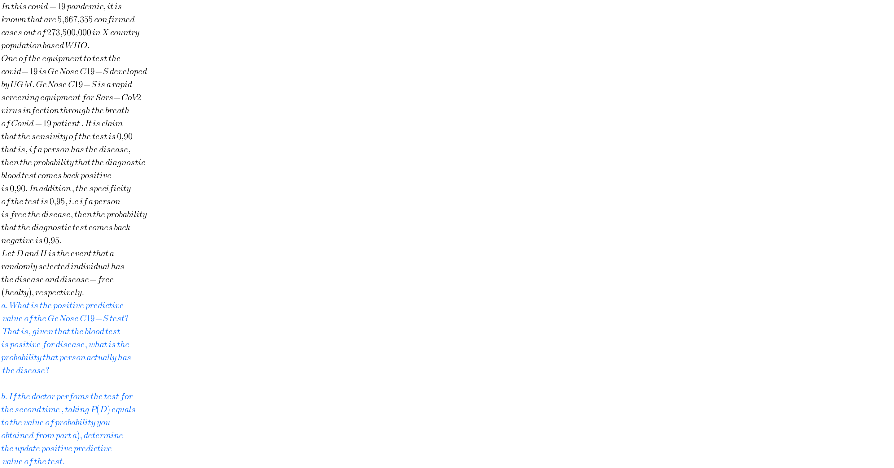  In this covid −19 pandemic, it is    known that are 5,667,355 confirmed    cases out of 273,500,000 in X country   population based WHO.    One of the equipment to test the   covid−19 is GeNose C19−S developed   by UGM. GeNose C19−S is a rapid   screening equipment for Sars−CoV2   virus infection through the breath   of Covid −19 patient . It is claim   that the sensivity of the test is 0,90   that is, if a person has the disease,    then the probability that the diagnostic   blood test comes back positive   is 0,90. In addition , the specificity   of the test is 0,95, i.e if a person    is free the disease, then the probability   that the diagnostic test comes back   negative is 0,95.    Let D and H is the event that a    randomly selected individual has   the disease and disease−free    (healty), respectively.   a. What is the positive predictive     value of the GeNose C19−S test?    That is, given that the blood test    is positive for disease, what is the   probability that person actually has    the disease?       b. If the doctor perfoms the test for   the second time , taking P(D) equals   to the value of probability you   obtained from part a), determine    the update positive predictive     value of the test.   