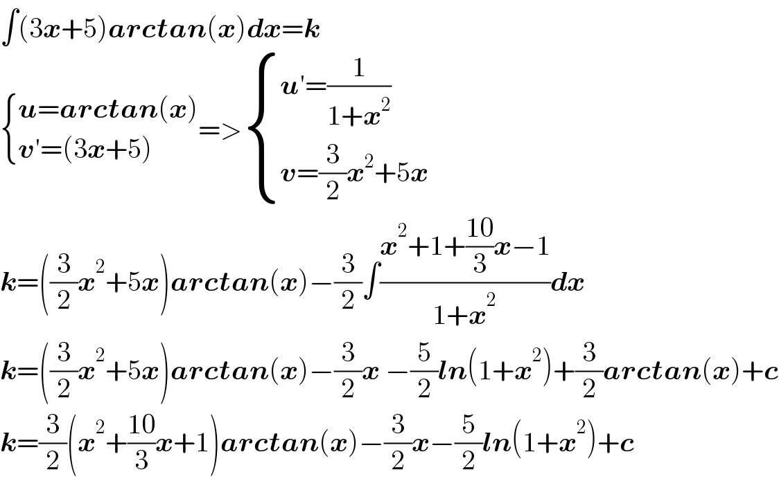∫(3x+5)arctan(x)dx=k   { ((u=arctan(x))),((v′=(3x+5))) :}=> { ((u′=(1/(1+x^2 )))),((v=(3/2)x^2 +5x)) :}  k=((3/2)x^2 +5x)arctan(x)−(3/2)∫((x^2 +1+((10)/3)x−1)/(1+x^2 ))dx  k=((3/2)x^2 +5x)arctan(x)−(3/2)x −(5/2)ln(1+x^2 )+(3/2)arctan(x)+c  k=(3/2)(x^2 +((10)/3)x+1)arctan(x)−(3/2)x−(5/2)ln(1+x^2 )+c  