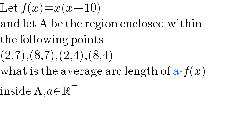 Let f(x)=x(x−10)  and let A be the region enclosed within  the following points  (2,7),(8,7),(2,4),(8,4)  what is the average arc length of a∙f(x)  inside A,a∈R^−   