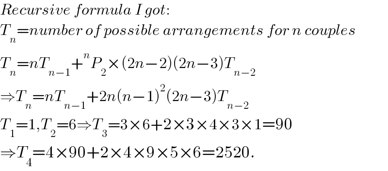 Recursive formula I got:  T_n =number of possible arrangements for n couples  T_n =nT_(n−1) +^n P_2 ×(2n−2)(2n−3)T_(n−2)   ⇒T_n =nT_(n−1) +2n(n−1)^2 (2n−3)T_(n−2)   T_1 =1,T_2 =6⇒T_3 =3×6+2×3×4×3×1=90  ⇒T_4 =4×90+2×4×9×5×6=2520.  