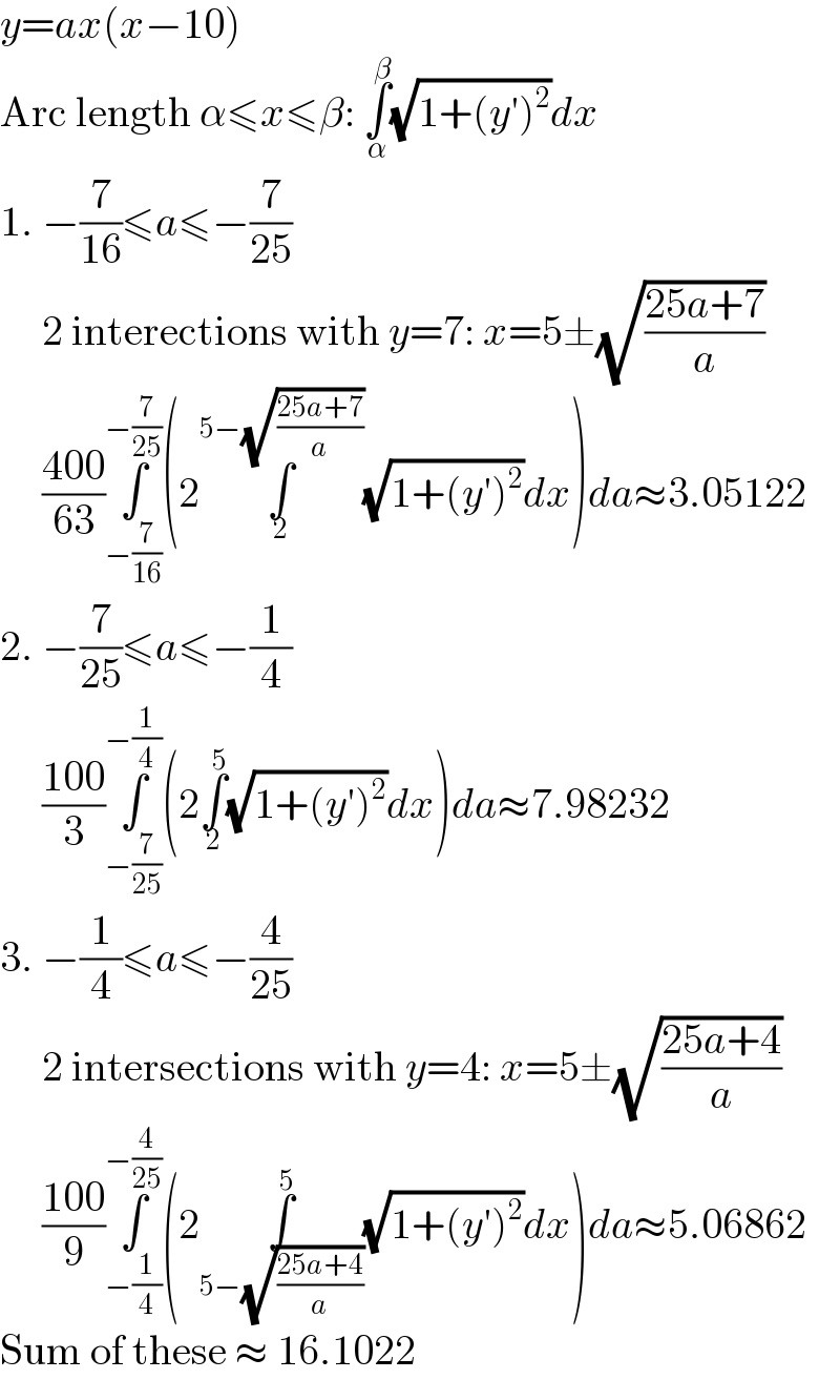 y=ax(x−10)  Arc length α≤x≤β: ∫_α ^β (√(1+(y′)^2 ))dx  1. −(7/(16))≤a≤−(7/(25))       2 interections with y=7: x=5±(√((25a+7)/a))       ((400)/(63))∫_(−(7/(16))) ^(−(7/(25))) (2∫_2 ^(5−(√((25a+7)/a))) (√(1+(y′)^2 ))dx)da≈3.05122  2. −(7/(25))≤a≤−(1/4)       ((100)/3)∫_(−(7/(25))) ^(−(1/4)) (2∫_2 ^5 (√(1+(y′)^2 ))dx)da≈7.98232  3. −(1/4)≤a≤−(4/(25))       2 intersections with y=4: x=5±(√((25a+4)/a))       ((100)/9)∫_(−(1/4)) ^(−(4/(25))) (2∫_(5−(√((25a+4)/a))) ^5 (√(1+(y′)^2 ))dx)da≈5.06862  Sum of these ≈ 16.1022  