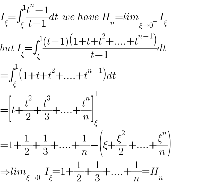 I_ξ =∫_ξ ^1 ((t^n −1)/(t−1))dt  we have H_n =lim_(ξ→0^+ )  I_ξ   but I_ξ =∫_ξ ^1 (((t−1)(1+t+t^2 +....+t^(n−1) ))/(t−1))dt  =∫_ξ ^1 (1+t+t^2 +....+t^(n−1) )dt  =[t+(t^2 /2)+(t^3 /3)+....+(t^n /n)]_ξ ^1   =1+(1/2)+(1/3)+....+(1/n)−(ξ+(ξ^2 /2) +....+(ξ^n /n))  ⇒lim_(ξ→0)   I_ξ =1+(1/2)+(1/3)+....+(1/n)=H_n   