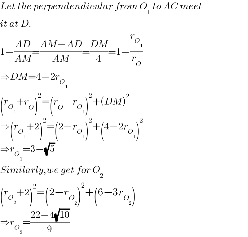 Let the perpendendicular from O_1  to AC meet  it at D.  1−((AD)/(AM))=((AM−AD)/(AM))=((DM)/4)=1−(r_O_1  /r_O )  ⇒DM=4−2r_O_1    (r_O_1  +r_O )^2 =(r_O −r_O_1  )^2 +(DM)^2   ⇒(r_O_1  +2)^2 =(2−r_O_1  )^2 +(4−2r_O_1  )^2   ⇒r_O_1  =3−(√5)  Similarly,we get for O_2   (r_O_2  +2)^2 =(2−r_O_2  )^2 +(6−3r_O_2  )  ⇒r_O_2  =((22−4(√(10)))/9)  