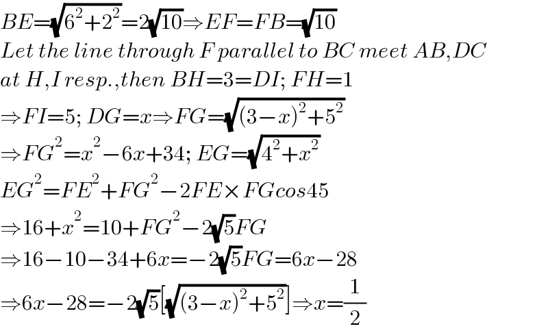 BE=(√(6^2 +2^2 ))=2(√(10))⇒EF=FB=(√(10))  Let the line through F parallel to BC meet AB,DC  at H,I resp.,then BH=3=DI; FH=1  ⇒FI=5; DG=x⇒FG=(√((3−x)^2 +5^2 ))  ⇒FG^2 =x^2 −6x+34; EG=(√(4^2 +x^2 ))  EG^2 =FE^2 +FG^2 −2FE×FGcos45  ⇒16+x^2 =10+FG^2 −2(√5)FG  ⇒16−10−34+6x=−2(√5)FG=6x−28  ⇒6x−28=−2(√5)[(√((3−x)^2 +5^2 ))]⇒x=(1/2)  