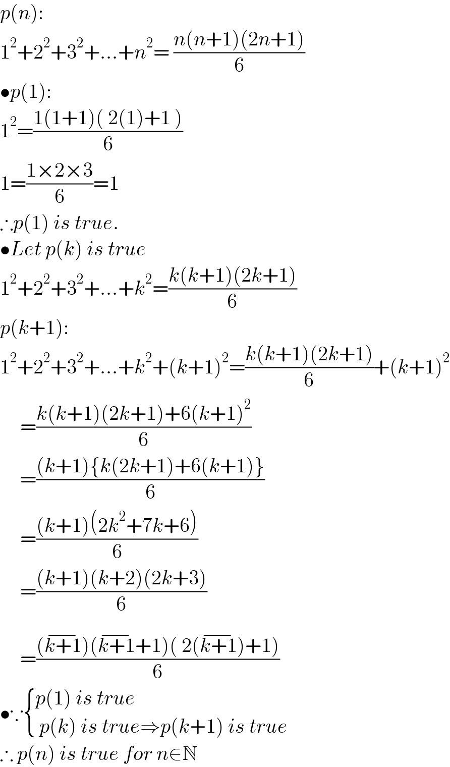 p(n):  1^2 +2^2 +3^2 +...+n^2 = ((n(n+1)(2n+1))/6)  •p(1):  1^2 =((1(1+1)( 2(1)+1 ))/6)  1=((1×2×3)/6)=1  ∴p(1) is true.  •Let p(k) is true  1^2 +2^2 +3^2 +...+k^2 =((k(k+1)(2k+1))/6)  p(k+1):  1^2 +2^2 +3^2 +...+k^2 +(k+1)^2 =((k(k+1)(2k+1))/6)+(k+1)^2        =((k(k+1)(2k+1)+6(k+1)^2 )/6)       =(((k+1){k(2k+1)+6(k+1)})/6)       =(((k+1)(2k^2 +7k+6))/6)       =(((k+1)(k+2)(2k+3))/6)       =(((k+1^(−) )(k+1^(−) +1)( 2(k+1^(−) )+1))/6)  •∵ { ((p(1) is true)),(( p(k) is true⇒p(k+1) is true)) :}  ∴ p(n) is true for n∈N  