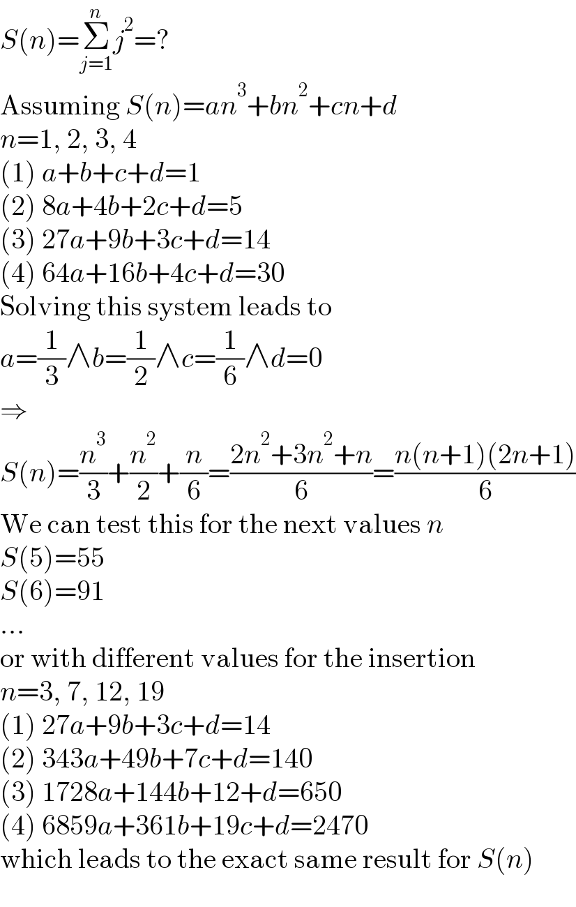 S(n)=Σ_(j=1) ^n j^2 =?  Assuming S(n)=an^3 +bn^2 +cn+d  n=1, 2, 3, 4  (1) a+b+c+d=1  (2) 8a+4b+2c+d=5  (3) 27a+9b+3c+d=14  (4) 64a+16b+4c+d=30  Solving this system leads to  a=(1/3)∧b=(1/2)∧c=(1/6)∧d=0  ⇒  S(n)=(n^3 /3)+(n^2 /2)+(n/6)=((2n^2 +3n^2 +n)/6)=((n(n+1)(2n+1))/6)  We can test this for the next values n  S(5)=55  S(6)=91  ...  or with different values for the insertion  n=3, 7, 12, 19  (1) 27a+9b+3c+d=14  (2) 343a+49b+7c+d=140  (3) 1728a+144b+12+d=650  (4) 6859a+361b+19c+d=2470  which leads to the exact same result for S(n)  