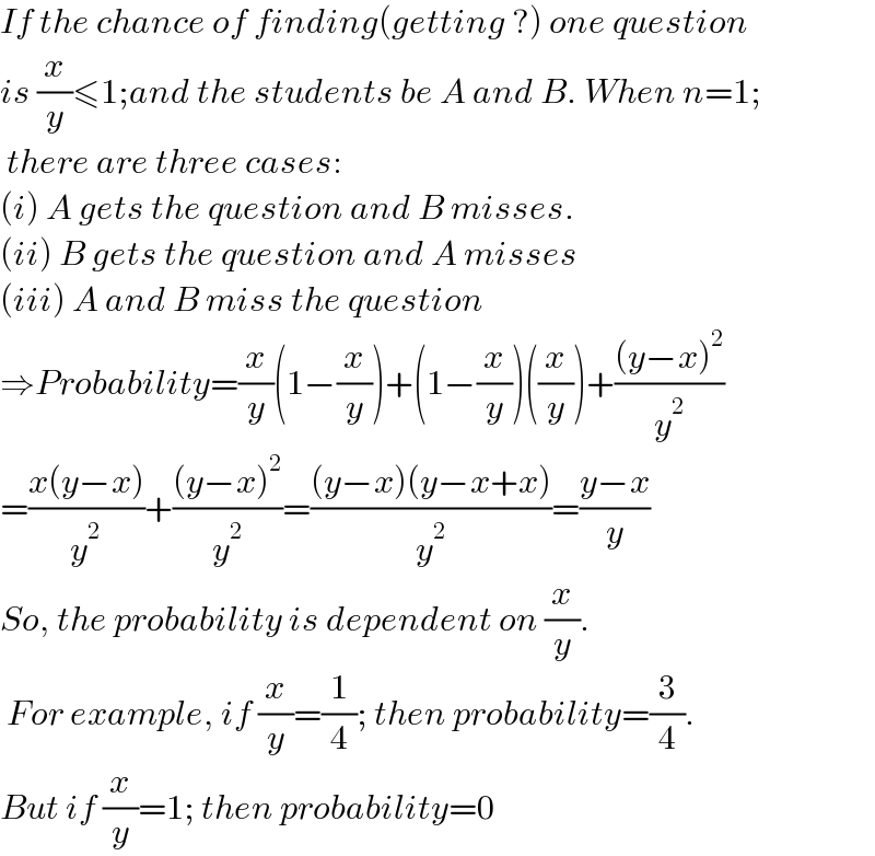 If the chance of finding(getting ?) one question   is (x/y)≤1;and the students be A and B. When n=1;   there are three cases:  (i) A gets the question and B misses.  (ii) B gets the question and A misses  (iii) A and B miss the question  ⇒Probability=(x/y)(1−(x/y))+(1−(x/y))((x/y))+(((y−x)^2 )/y^2 )  =((x(y−x))/y^2 )+(((y−x)^2 )/y^2 )=(((y−x)(y−x+x))/y^2 )=((y−x)/y)  So, the probability is dependent on (x/y).   For example, if (x/y)=(1/4); then probability=(3/4).  But if (x/y)=1; then probability=0  