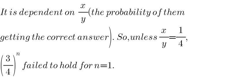 It is dependent on  (x/y)(the probability of them  getting the correct answer). So,unless (x/y)=(1/4),  ((3/4))^n  failed to hold for n=1.  