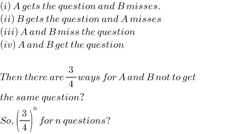 (i) A gets the question and B misses.  (ii) B gets the question and A misses  (iii) A and B miss the question  (iv) A and B get the question    Then there are (3/4) ways for A and B not to get  the same question?  So, ((3/4))^n  for n questions?  