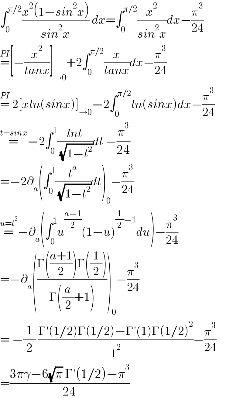 ∫_0 ^(π/2) ((x^2 (1−sin^2 x))/(sin^2 x)) dx=∫_0 ^(π/2) (x^2 /(sin^2 x))dx−(π^3 /(24))  =^(PI) [−(x^2 /(tanx))]_(→0) +2∫_0 ^(π/2) (x/(tanx))dx−(π^3 /(24))  =^(PI)  2[xln(sinx)]_(→0) −2∫_0 ^(π/2) ln(sinx)dx−(π^3 /(24))  =^(t=sinx) −2∫_0 ^1 ((lnt)/( (√(1−t^2 ))))dt −(π^3 /(24))  =−2∂_a (∫_0 ^1 (t^a /( (√(1−t^2 ))))dt)_0 −(π^3 /(24))  =^(u=t^2 ) −∂_a (∫_0 ^1 u^((a−1)/2) (1−u)^((1/2)−1) du)−(π^3 /(24))  =−∂_a (((Γ(((a+1)/2))Γ((1/2)))/(Γ((a/2)+1))))_0 −(π^3 /(24))  = −(1/2) ((Γ′(1/2)Γ(1/2)−Γ′(1)Γ(1/2)^2 )/1^2 )−(π^3 /(24))  =((3πγ−6(√π) Γ′(1/2)−π^3 )/(24))  