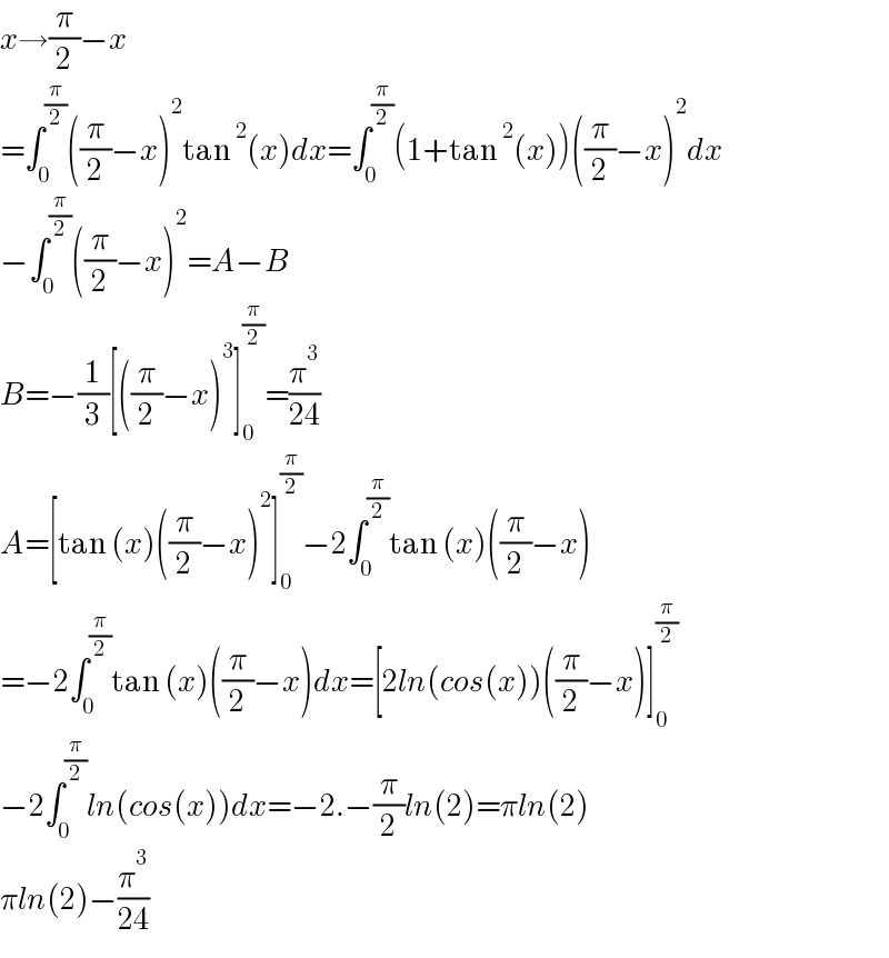 x→(π/2)−x  =∫_0 ^(π/2) ((π/2)−x)^2 tan^2 (x)dx=∫_0 ^(π/2) (1+tan^2 (x))((π/2)−x)^2 dx  −∫_0 ^(π/2) ((π/2)−x)^2 =A−B  B=−(1/3)[((π/2)−x)^3 ]_0 ^(π/2) =(π^3 /(24))  A=[tan (x)((π/2)−x)^2 ]_0 ^(π/2) −2∫_0 ^(π/2) tan (x)((π/2)−x)  =−2∫_0 ^(π/2) tan (x)((π/2)−x)dx=[2ln(cos(x))((π/2)−x)]_0 ^(π/2)   −2∫_0 ^(π/2) ln(cos(x))dx=−2.−(π/2)ln(2)=πln(2)  πln(2)−(π^3 /(24))  