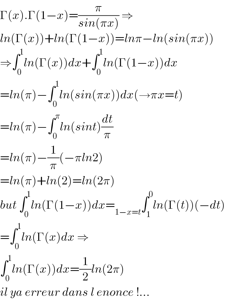 Γ(x).Γ(1−x)=(π/(sin(πx))) ⇒  ln(Γ(x))+ln(Γ(1−x))=lnπ−ln(sin(πx))  ⇒∫_0 ^1 ln(Γ(x))dx+∫_0 ^1 ln(Γ(1−x))dx  =ln(π)−∫_0 ^1 ln(sin(πx))dx(→πx=t)  =ln(π)−∫_0 ^π ln(sint)(dt/π)  =ln(π)−(1/π)(−πln2)  =ln(π)+ln(2)=ln(2π)  but ∫_0 ^1 ln(Γ(1−x))dx=_(1−x=t) ∫_1 ^0 ln(Γ(t))(−dt)  =∫_0 ^1 ln(Γ(x)dx ⇒  ∫_0 ^1 ln(Γ(x))dx=(1/2)ln(2π)  il ya erreur dans l enonce !...  