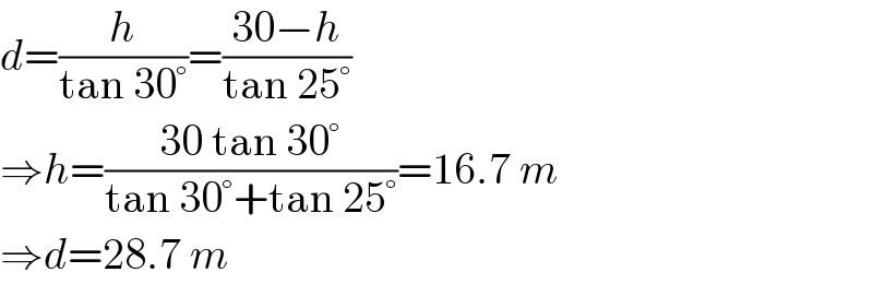 d=(h/(tan 30°))=((30−h)/(tan 25°))  ⇒h=((30 tan 30°)/(tan 30°+tan 25°))=16.7 m  ⇒d=28.7 m  