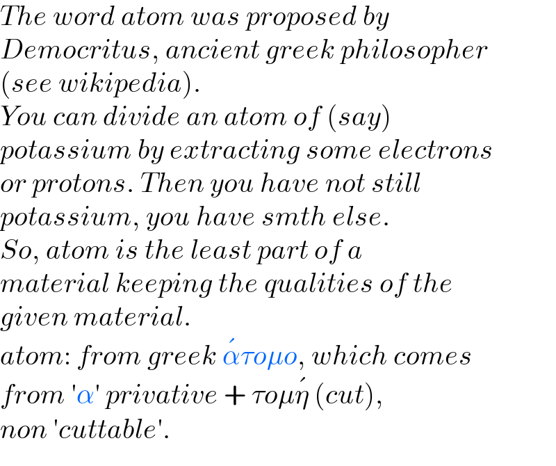 The word atom was proposed by  Democritus, ancient greek philosopher  (see wikipedia).  You can divide an atom of (say)   potassium by extracting some electrons   or protons. Then you have not still  potassium, you have smth else.  So, atom is the least part of a   material keeping the qualities of the  given material.  atom: from greek α^� τoμo, which comes  from ′α′ privative + τoμη^�  (cut),  non ′cuttable′.  