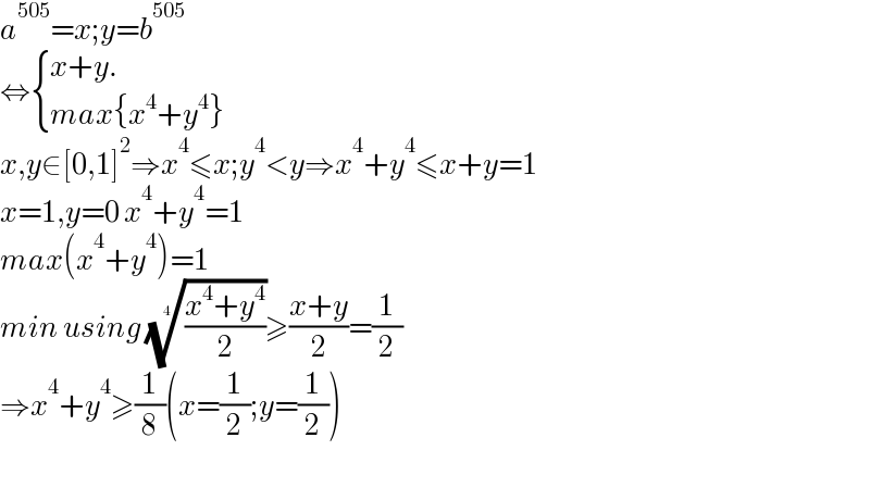 a^(505) =x;y=b^(505)   ⇔ { ((x+y.)),((max{x^4 +y^4 })) :}  x,y∈[0,1]^2 ⇒x^4 ≤x;y^4 <y⇒x^4 +y^4 ≤x+y=1  x=1,y=0 x^4 +y^4 =1  max(x^4 +y^4 )=1  min using (((x^4 +y^4 )/2))^(1/4) ≥((x+y)/2)=(1/2)  ⇒x^4 +y^4 ≥(1/8)(x=(1/2);y=(1/2))    