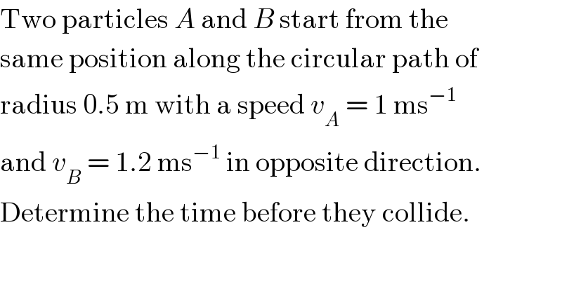 Two particles A and B start from the  same position along the circular path of  radius 0.5 m with a speed v_A  = 1 ms^(−1)   and v_B  = 1.2 ms^(−1)  in opposite direction.  Determine the time before they collide.  