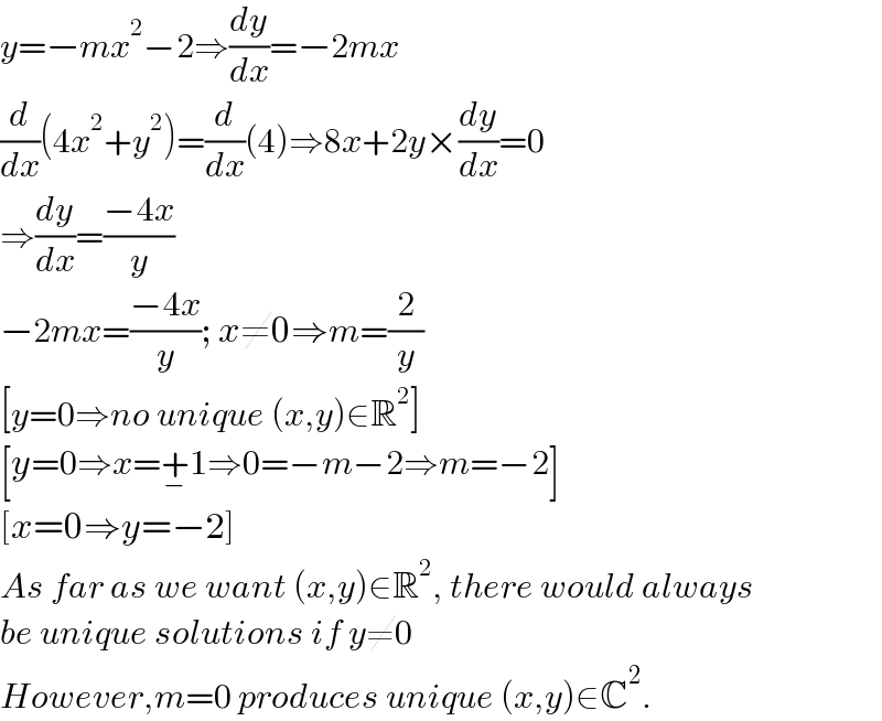 y=−mx^2 −2⇒(dy/dx)=−2mx  (d/dx)(4x^2 +y^2 )=(d/dx)(4)⇒8x+2y×(dy/dx)=0  ⇒(dy/dx)=((−4x)/y)  −2mx=((−4x)/y); x≠0⇒m=(2/y)  [y=0⇒no unique (x,y)∈R^2 ]  [y=0⇒x=+_− 1⇒0=−m−2⇒m=−2]  [x=0⇒y=−2]  As far as we want (x,y)∈R^2 , there would always  be unique solutions if y≠0  However,m=0 produces unique (x,y)∈C^2 .  