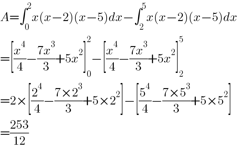 A=∫_0 ^2 x(x−2)(x−5)dx−∫_2 ^5 x(x−2)(x−5)dx  =[(x^4 /4)−((7x^3 )/3)+5x^2 ]_0 ^2 −[(x^4 /4)−((7x^3 )/3)+5x^2 ]_2 ^5   =2×[(2^4 /4)−((7×2^3 )/3)+5×2^2 ]−[(5^4 /4)−((7×5^3 )/3)+5×5^2 ]  =((253)/(12))  