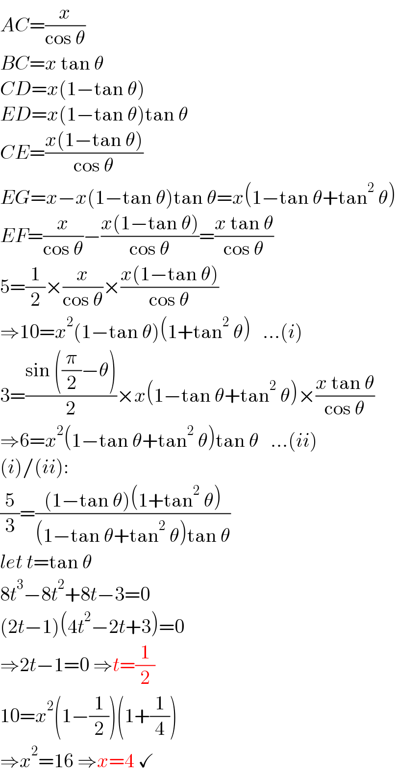 AC=(x/(cos θ))  BC=x tan θ  CD=x(1−tan θ)  ED=x(1−tan θ)tan θ  CE=((x(1−tan θ))/(cos θ))  EG=x−x(1−tan θ)tan θ=x(1−tan θ+tan^2  θ)  EF=(x/(cos θ))−((x(1−tan θ))/(cos θ))=((x tan θ)/(cos θ))  5=(1/2)×(x/(cos θ))×((x(1−tan θ))/(cos θ))  ⇒10=x^2 (1−tan θ)(1+tan^2  θ)   ...(i)  3=((sin ((π/2)−θ))/2)×x(1−tan θ+tan^2  θ)×((x tan θ)/(cos θ))  ⇒6=x^2 (1−tan θ+tan^2  θ)tan θ   ...(ii)  (i)/(ii):  (5/3)=(((1−tan θ)(1+tan^2  θ))/((1−tan θ+tan^2  θ)tan θ))  let t=tan θ  8t^3 −8t^2 +8t−3=0  (2t−1)(4t^2 −2t+3)=0  ⇒2t−1=0 ⇒t=(1/2)  10=x^2 (1−(1/2))(1+(1/4))  ⇒x^2 =16 ⇒x=4 ✓  